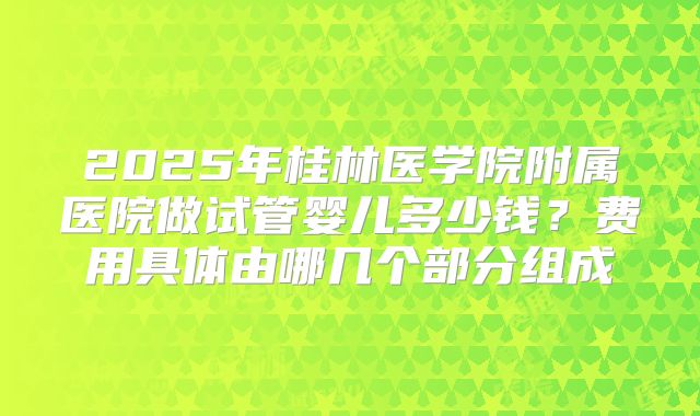 2025年桂林医学院附属医院做试管婴儿多少钱？费用具体由哪几个部分组成