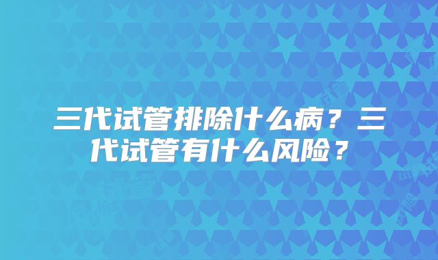 三代试管排除什么病？三代试管有什么风险？
