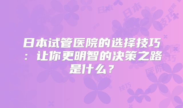 日本试管医院的选择技巧：让你更明智的决策之路是什么？