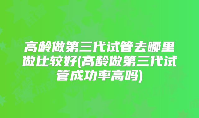 高龄做第三代试管去哪里做比较好(高龄做第三代试管成功率高吗)