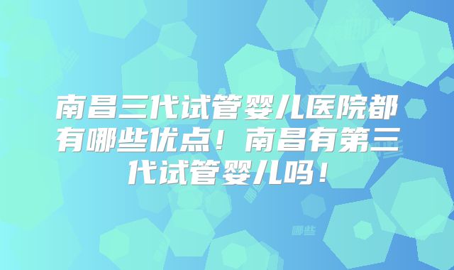 南昌三代试管婴儿医院都有哪些优点!南昌有第三代试管婴儿吗!
