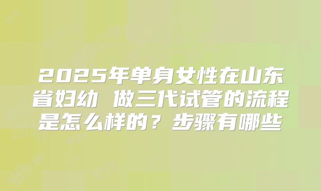 2025年单身女性在山东省妇幼 做三代试管的流程是怎么样的?步骤有哪些