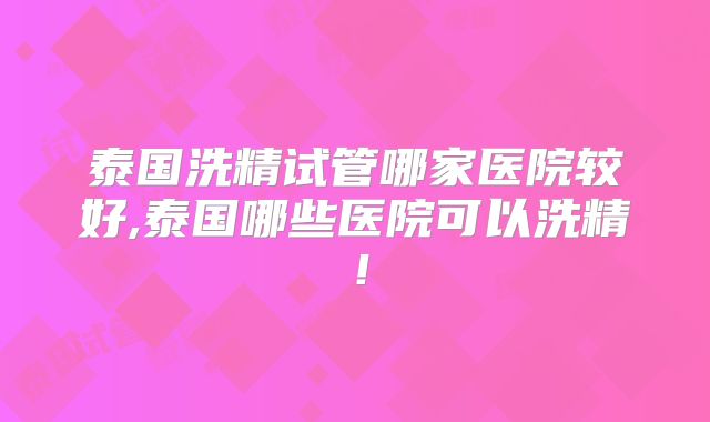 泰国洗精试管哪家医院较好,泰国哪些医院可以洗精！