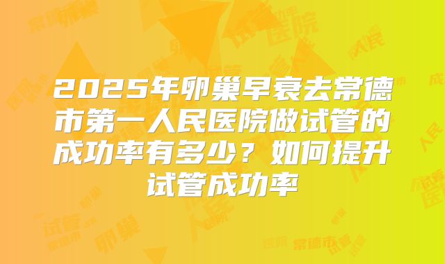 2025年卵巢早衰去常德市第一人民医院做试管的成功率有多少？如何提升试管成功率