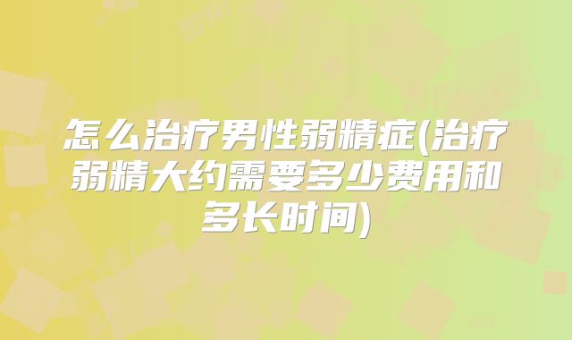 怎么治疗男性弱精症(治疗弱精大约需要多少费用和多长时间)