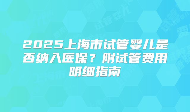 2025上海市试管婴儿是否纳入医保?附试管费用明细指南