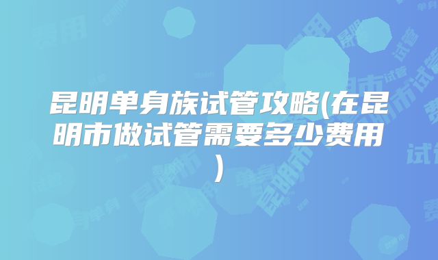 昆明单身族试管攻略(在昆明市做试管需要多少费用)