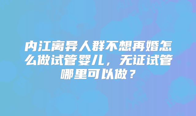 内江离异人群不想再婚怎么做试管婴儿，无证试管哪里可以做？