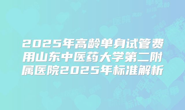 2025年高龄单身试管费用山东中医药大学第二附属医院2025年标准解析
