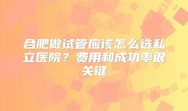 合肥做试管应该怎么选私立医院?费用和成功率很关键