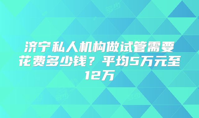 济宁私人机构做试管需要花费多少钱？平均5万元至12万