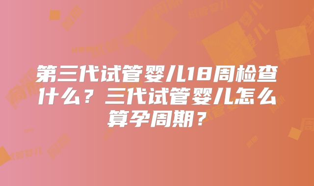 第三代试管婴儿18周检查什么？三代试管婴儿怎么算孕周期？