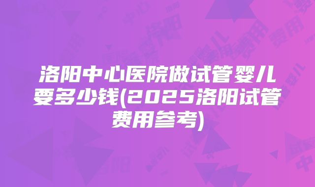 洛阳中心医院做试管婴儿要多少钱(2025洛阳试管费用参考)