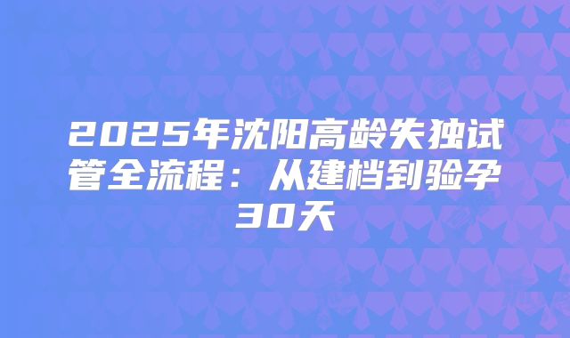 2025年沈阳高龄失独试管全流程：从建档到验孕30天