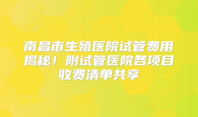 南昌市生殖医院试管费用揭秘!附试管医院各项目收费清单共享