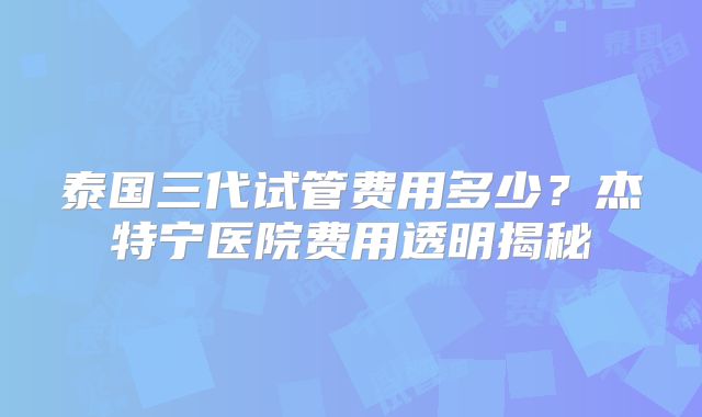 泰国三代试管费用多少？杰特宁医院费用透明揭秘