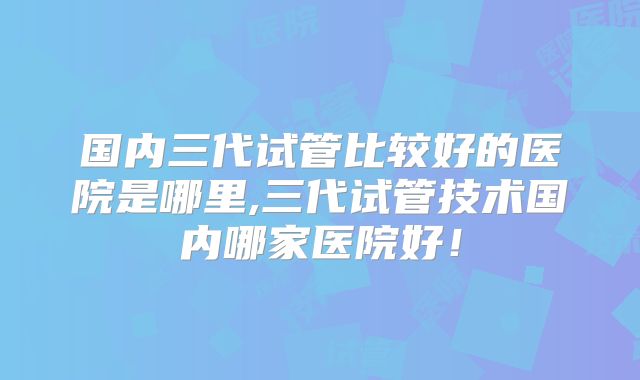 国内三代试管比较好的医院是哪里,三代试管技术国内哪家医院好！