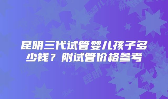 昆明三代试管婴儿孩子多少钱？附试管价格参考