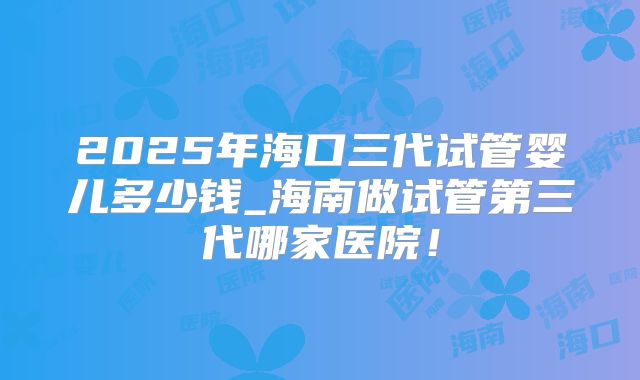 2025年海口三代试管婴儿多少钱_海南做试管第三代哪家医院!