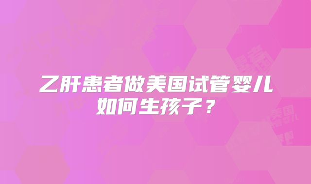 乙肝患者做美国试管婴儿如何生孩子？