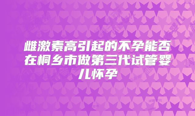 雌激素高引起的不孕能否在桐乡市做第三代试管婴儿怀孕