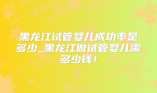 黑龙江试管婴儿成功率是多少_黑龙江做试管婴儿需多少钱！