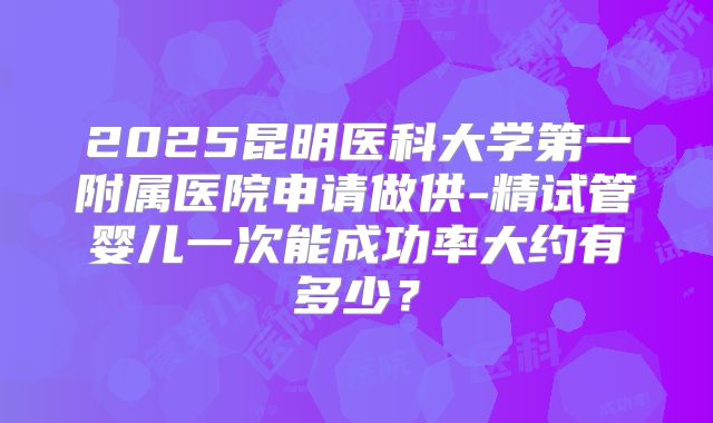 2025昆明医科大学第一附属医院申请做供-精试管婴儿一次能成功率大约有多少？