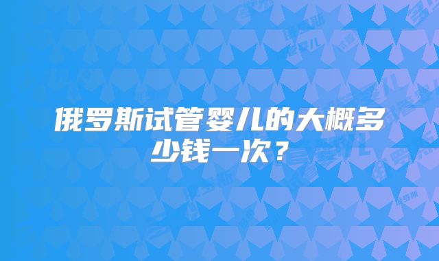 俄罗斯试管婴儿的大概多少钱一次？