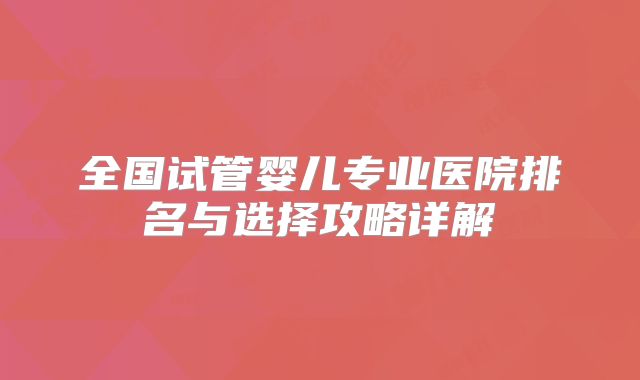 全国试管婴儿专业医院排名与选择攻略详解
