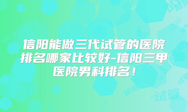 信阳能做三代试管的医院排名哪家比较好-信阳三甲医院男科排名!