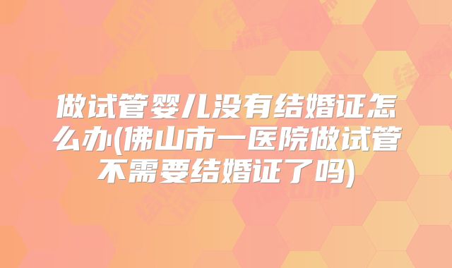 做试管婴儿没有结婚证怎么办(佛山市一医院做试管不需要结婚证了吗)