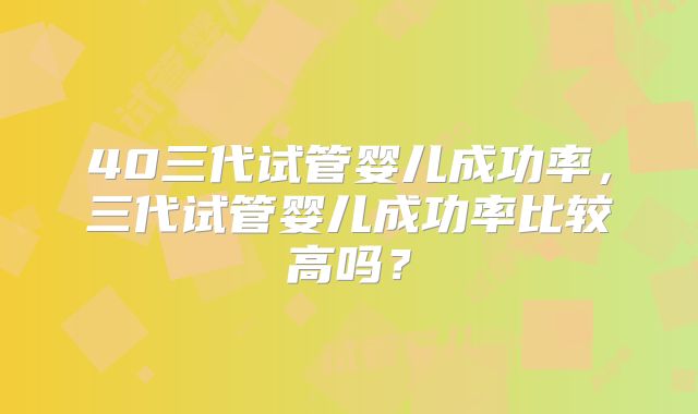 40三代试管婴儿成功率，三代试管婴儿成功率比较高吗？