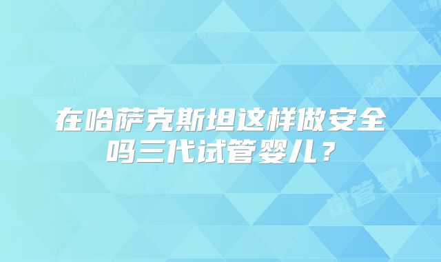 在哈萨克斯坦这样做安全吗三代试管婴儿?