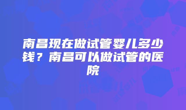 南昌现在做试管婴儿多少钱?南昌可以做试管的医院