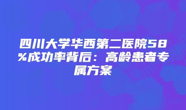 四川大学华西第二医院58%成功率背后：高龄患者专属方案