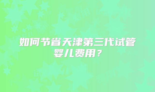 如何节省天津第三代试管婴儿费用？