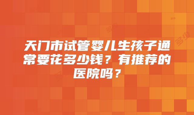 天门市试管婴儿生孩子通常要花多少钱？有推荐的医院吗？