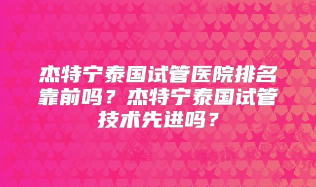 杰特宁泰国试管医院排名靠前吗？杰特宁泰国试管技术先进吗？