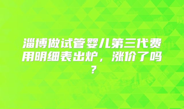 淄博做试管婴儿第三代费用明细表出炉,涨价了吗?