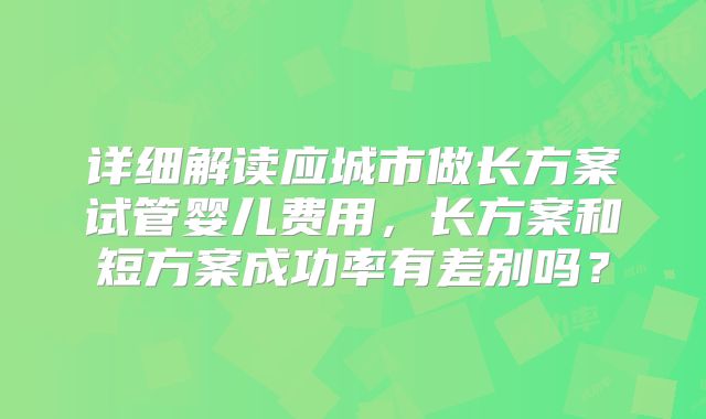 详细解读应城市做长方案试管婴儿费用，长方案和短方案成功率有差别吗？