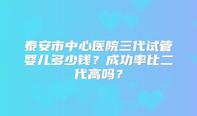 泰安市中心医院三代试管婴儿多少钱？成功率比二代高吗？