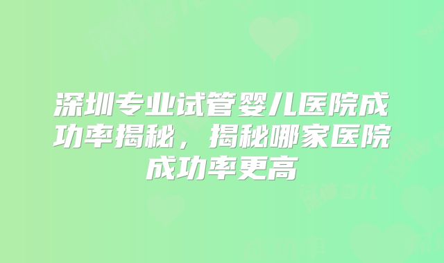 深圳专业试管婴儿医院成功率揭秘，揭秘哪家医院成功率更高