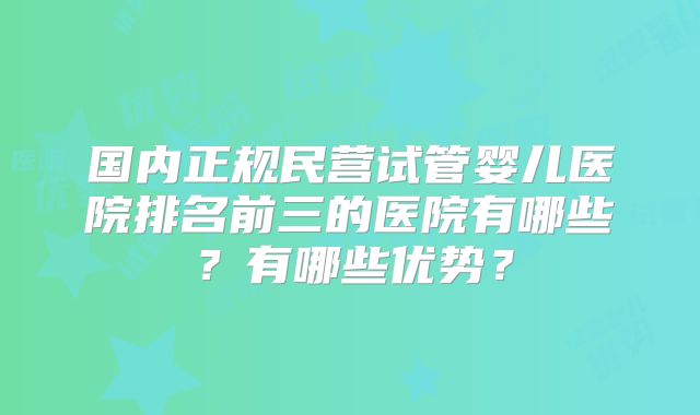 国内正规民营试管婴儿医院排名前三的医院有哪些？有哪些优势？