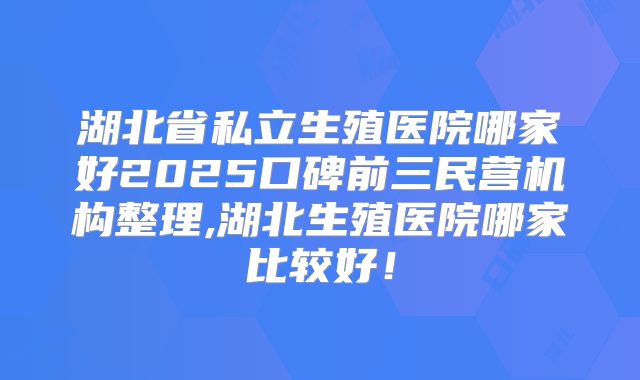 湖北省私立生殖医院哪家好2025口碑前三民营机构整理,湖北生殖医院哪家比较好！