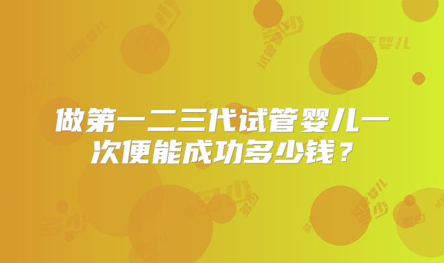 做第一二三代试管婴儿一次便能成功多少钱?