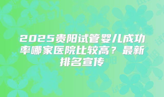 2025贵阳试管婴儿成功率哪家医院比较高？最新排名宣传