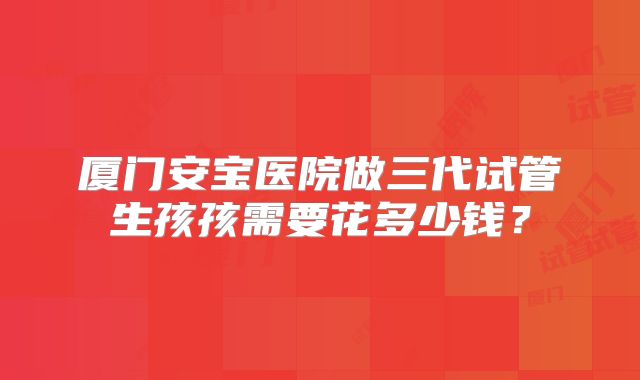 厦门安宝医院做三代试管生孩孩需要花多少钱？