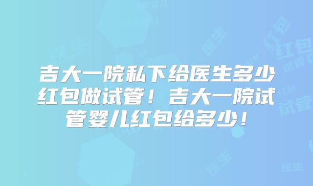 吉大一院私下给医生多少红包做试管！吉大一院试管婴儿红包给多少！