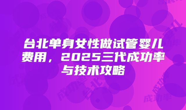 台北单身女性做试管婴儿费用，2025三代成功率与技术攻略