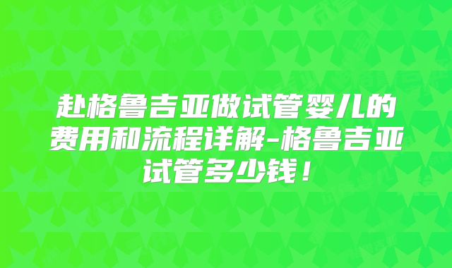 赴格鲁吉亚做试管婴儿的费用和流程详解-格鲁吉亚试管多少钱！
